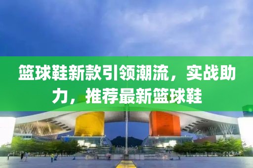 籃球鞋新款引領(lǐng)潮流，實戰(zhàn)助力，推薦最新籃球鞋