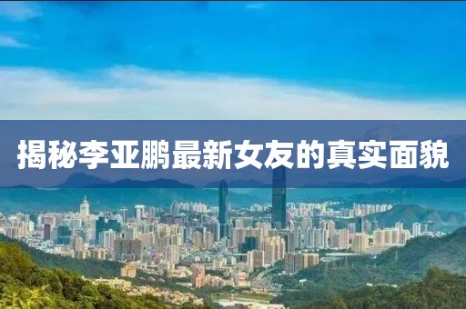 揭秘李亞鵬最新女友的真實(shí)面貌