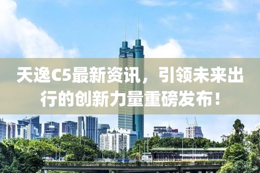 天逸C5最新資訊，引領(lǐng)未來出行的創(chuàng)新力量重磅發(fā)布！