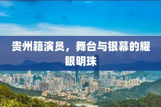 貴州籍演員，舞臺與銀幕的耀眼明珠