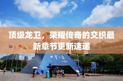 頂級(jí)龍衛(wèi)，榮耀傳奇的交織最新章節(jié)更新速遞