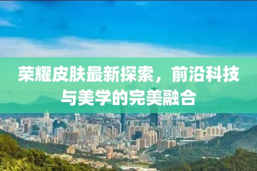 榮耀皮膚最新探索，前沿科技與美學的完美融合