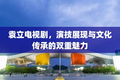 袁立電視劇，演技展現(xiàn)與文化傳承的雙重魅力
