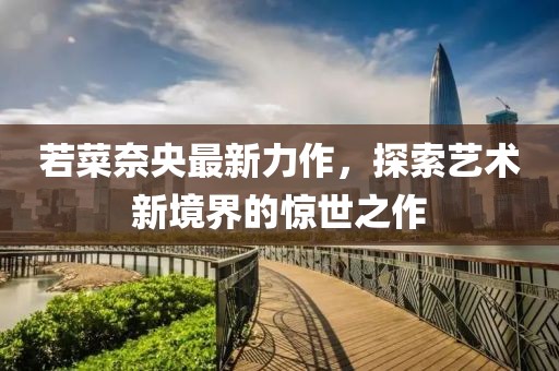 若菜奈央最新力作，探索藝術(shù)新境界的驚世之作
