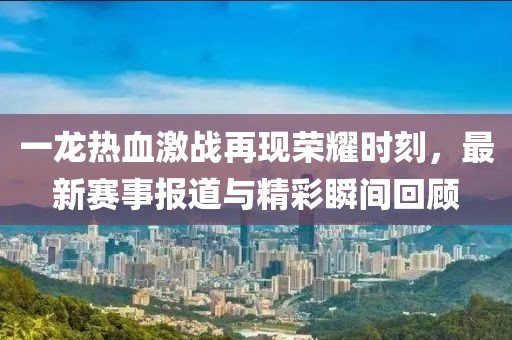 一龍熱血激戰(zhàn)再現(xiàn)榮耀時(shí)刻，最新賽事報(bào)道與精彩瞬間回顧