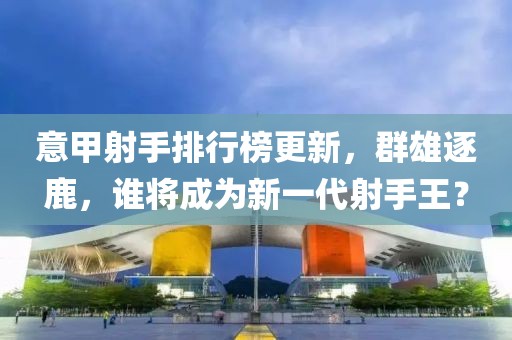 意甲射手排行榜更新，群雄逐鹿，誰(shuí)將成為新一代射手王？
