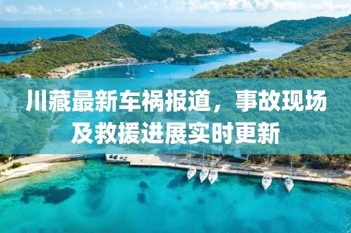 川藏最新車(chē)禍報(bào)道，事故現(xiàn)場(chǎng)及救援進(jìn)展實(shí)時(shí)更新