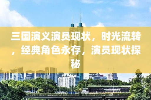 三國演義演員現(xiàn)狀，時光流轉，經典角色永存，演員現(xiàn)狀探秘