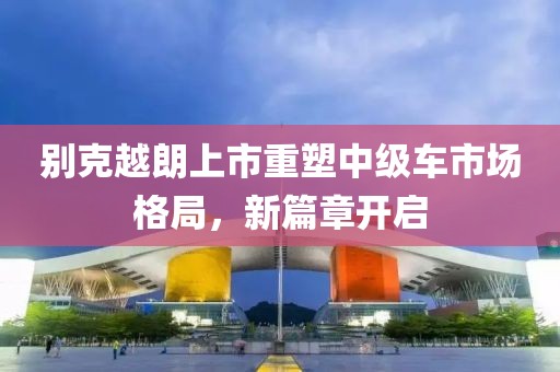 別克越朗上市重塑中級(jí)車市場(chǎng)格局，新篇章開(kāi)啟