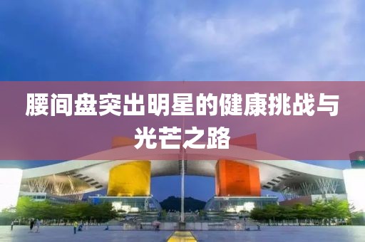 腰間盤突出明星的健康挑戰(zhàn)與光芒之路