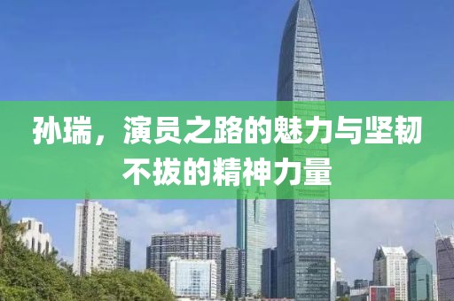 孫瑞，演員之路的魅力與堅韌不拔的精神力量