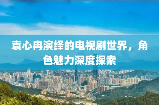 袁心冉演繹的電視劇世界，角色魅力深度探索