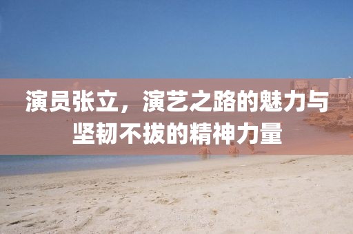 演員張立，演藝之路的魅力與堅韌不拔的精神力量