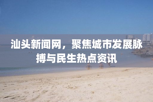汕頭新聞網(wǎng)，聚焦城市發(fā)展脈搏與民生熱點(diǎn)資訊