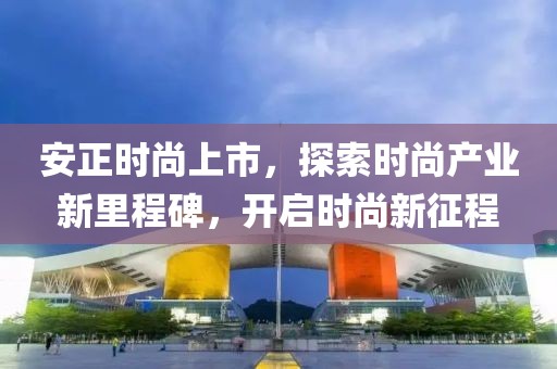 安正時(shí)尚上市，探索時(shí)尚產(chǎn)業(yè)新里程碑，開啟時(shí)尚新征程