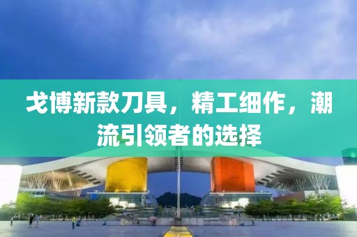 戈博新款刀具，精工細(xì)作，潮流引領(lǐng)者的選擇