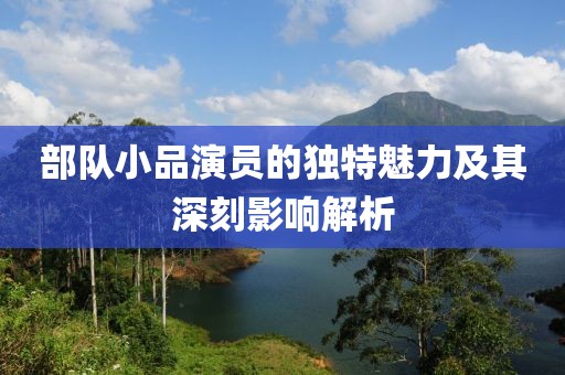 部隊小品演員的獨特魅力及其深刻影響解析