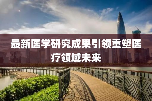 最新醫(yī)學(xué)研究成果引領(lǐng)重塑醫(yī)療領(lǐng)域未來