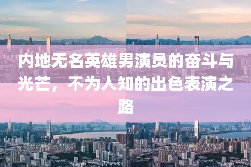 內(nèi)地?zé)o名英雄男演員的奮斗與光芒，不為人知的出色表演之路