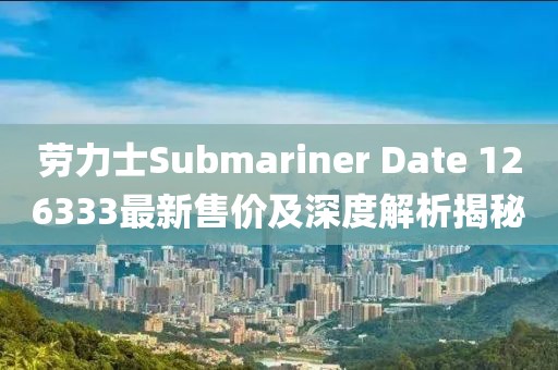 勞力士Submariner Date 126333最新售價(jià)及深度解析揭秘