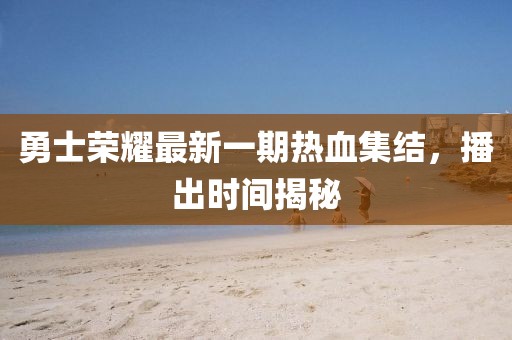 勇士榮耀最新一期熱血集結(jié)，播出時間揭秘