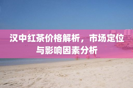 漢中紅茶價格解析，市場定位與影響因素分析