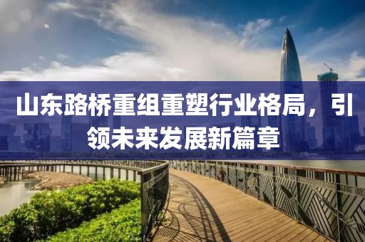 山東路橋重組重塑行業(yè)格局，引領(lǐng)未來發(fā)展新篇章
