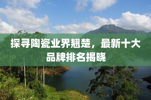 探尋陶瓷業(yè)界翹楚，最新十大品牌排名揭曉