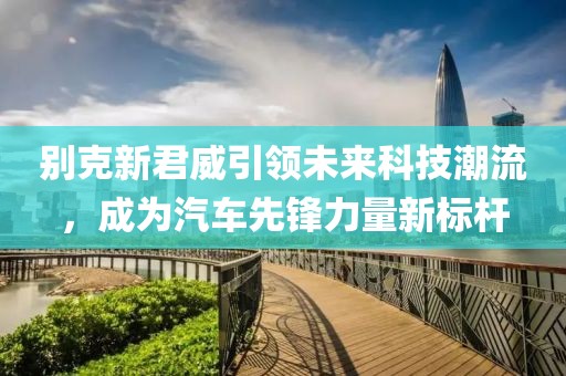 別克新君威引領(lǐng)未來科技潮流，成為汽車先鋒力量新標(biāo)桿