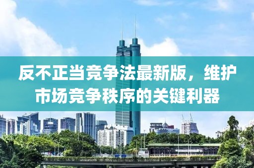 反不正當(dāng)競爭法最新版，維護(hù)市場競爭秩序的關(guān)鍵利器