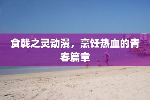 食戟之靈動漫，烹飪熱血的青春篇章