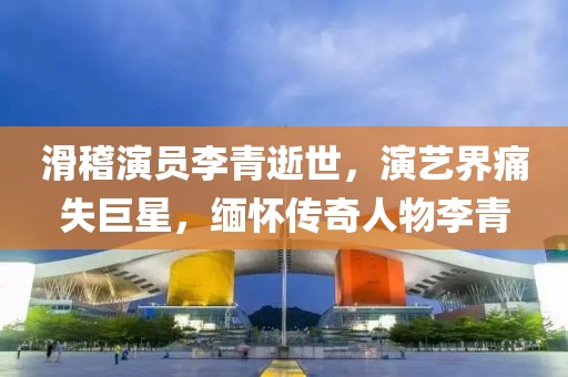 滑稽演員李青逝世，演藝界痛失巨星，緬懷傳奇人物李青