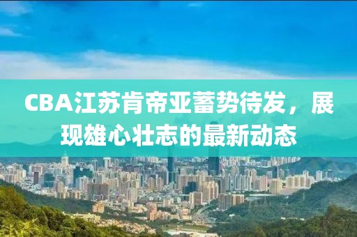 CBA江蘇肯帝亞蓄勢待發(fā)，展現(xiàn)雄心壯志的最新動(dòng)態(tài)