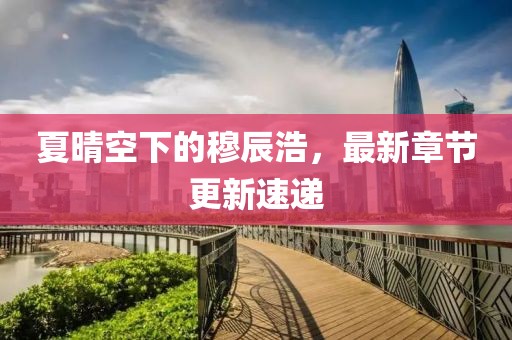 夏晴空下的穆辰浩，最新章節(jié)更新速遞