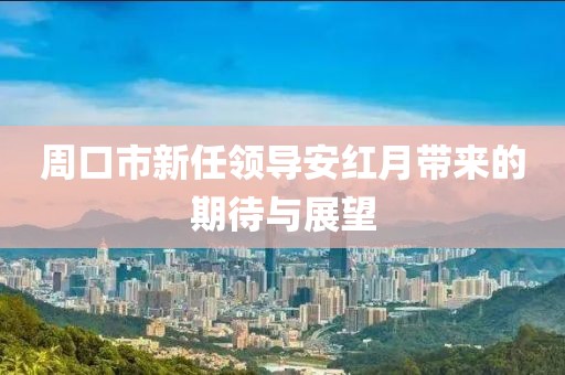 周口市新任領(lǐng)導(dǎo)安紅月帶來的期待與展望