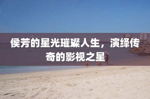 侯芳的星光璀璨人生，演繹傳奇的影視之星