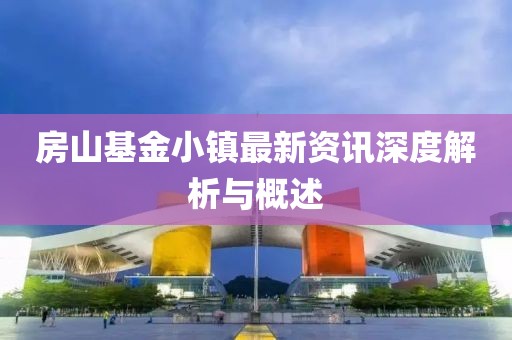 房山基金小鎮(zhèn)最新資訊深度解析與概述