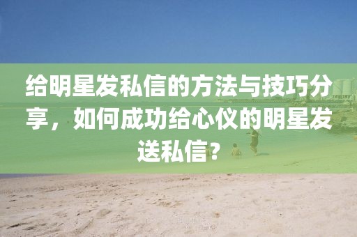 給明星發(fā)私信的方法與技巧分享，如何成功給心儀的明星發(fā)送私信？