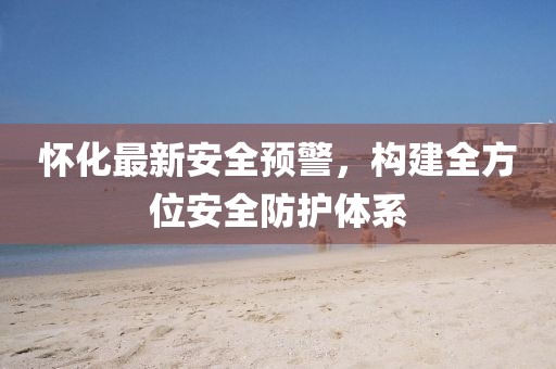 懷化最新安全預(yù)警，構(gòu)建全方位安全防護(hù)體系