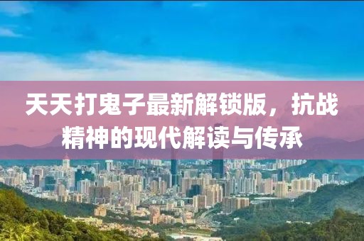 天天打鬼子最新解鎖版，抗戰(zhàn)精神的現(xiàn)代解讀與傳承