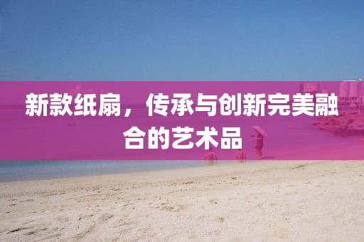 新款紙扇，傳承與創(chuàng)新完美融合的藝術(shù)品