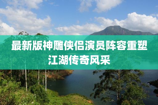 最新版神雕俠侶演員陣容重塑江湖傳奇風(fēng)采