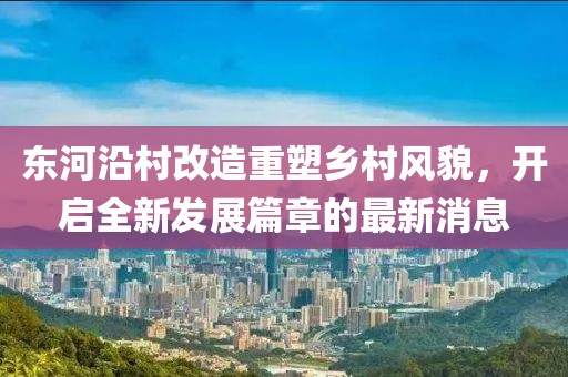 東河沿村改造重塑鄉(xiāng)村風貌，開啟全新發(fā)展篇章的最新消息