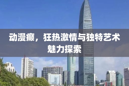 動漫癲，狂熱激情與獨特藝術(shù)魅力探索