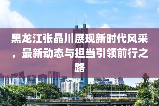 黑龍江張晶川展現(xiàn)新時代風(fēng)采，最新動態(tài)與擔(dān)當(dāng)引領(lǐng)前行之路