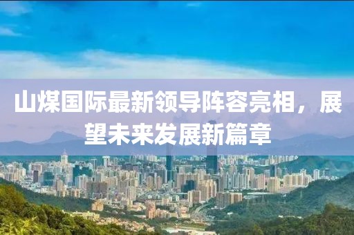 山煤國(guó)際最新領(lǐng)導(dǎo)陣容亮相，展望未來發(fā)展新篇章
