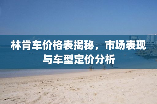 林肯車價(jià)格表揭秘，市場(chǎng)表現(xiàn)與車型定價(jià)分析