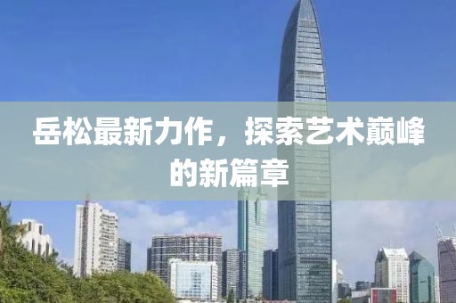 岳松最新力作，探索藝術(shù)巔峰的新篇章