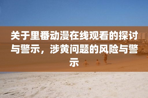 關于里番動漫在線觀看的探討與警示，涉黃問題的風險與警示