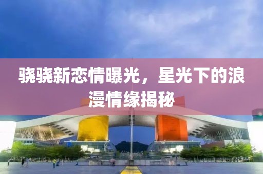 驍驍新戀情曝光，星光下的浪漫情緣揭秘